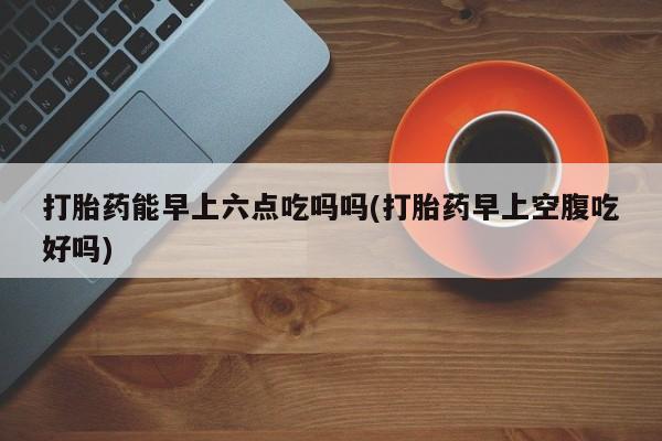 流产药私人联系方式微信打胎药能早上六点吃吗吗(打胎药早上空腹吃好吗)