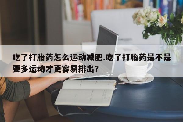 流产药私人联系方式微信吃了打胎药怎么运动减肥.吃了打胎药是不是要多运动才更容易排出？