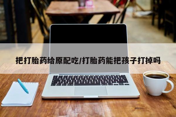 流产药私人联系方式微信把打胎药给原配吃/打胎药能把孩子打掉吗