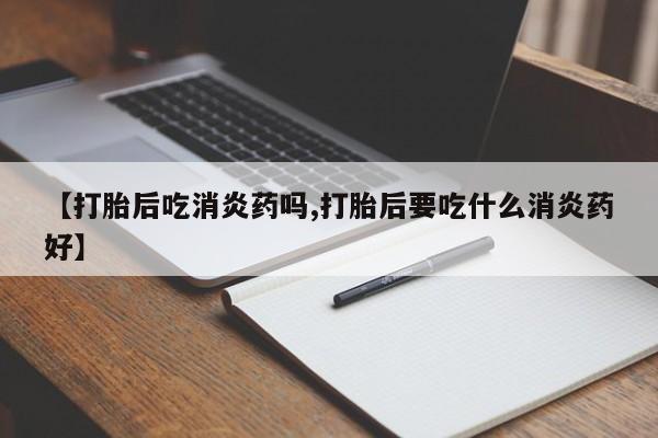 流产药私人联系方式微信【打胎后吃消炎药吗,打胎后要吃什么消炎药好】