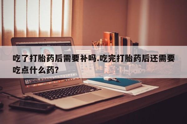 流产药私人联系方式微信吃了打胎药后需要补吗.吃完打胎药后还需要吃点什么药？