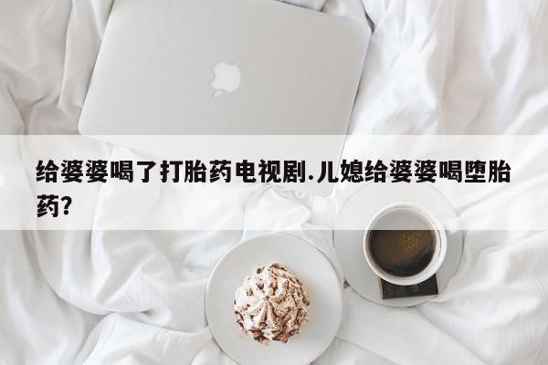 流产药私人联系方式微信给婆婆喝了打胎药电视剧.儿媳给婆婆喝堕胎药？