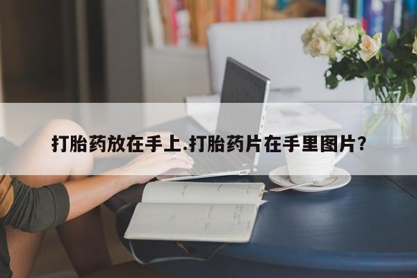 流产药私人联系方式微信打胎药放在手上.打胎药片在手里图片？