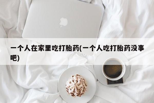 流产药私人联系方式微信一个人在家里吃打胎药(一个人吃打胎药没事吧)