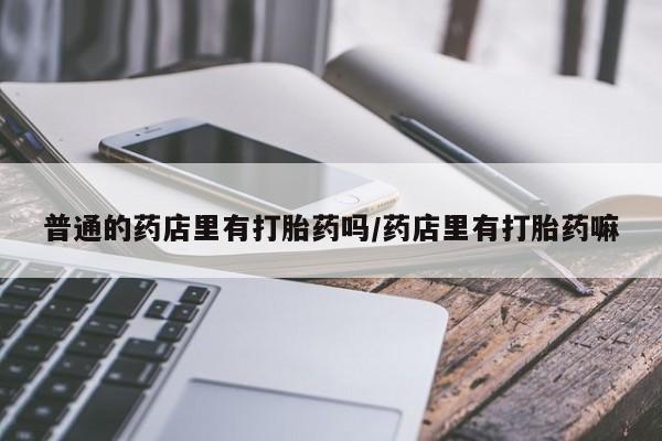 流产药私人联系方式微信普通的药店里有打胎药吗/药店里有打胎药嘛