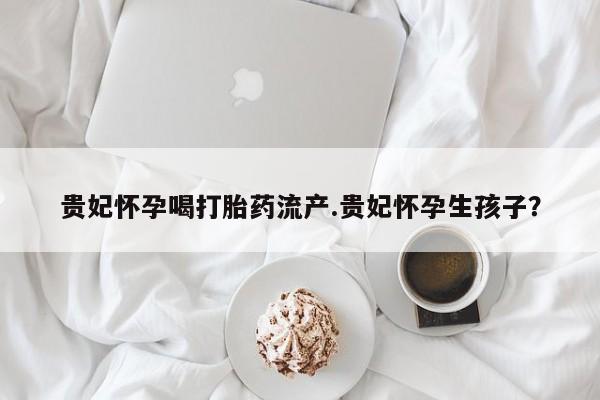 流产药私人联系方式微信贵妃怀孕喝打胎药流产.贵妃怀孕生孩子？