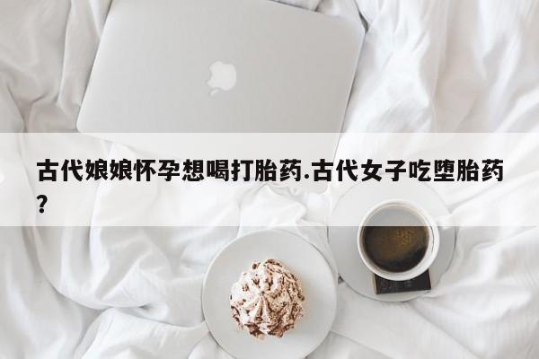 流产药私人联系方式微信古代娘娘怀孕想喝打胎药.古代女子吃堕胎药？