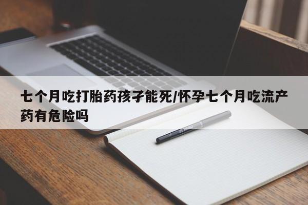 流产药私人联系方式微信七个月吃打胎药孩孑能死/怀孕七个月吃流产药有危险吗