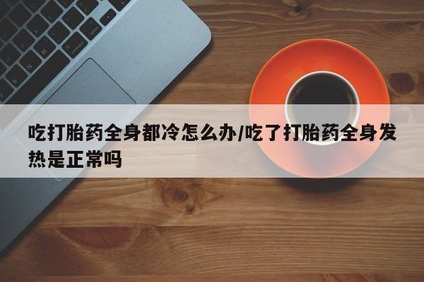 流产药私人联系方式微信吃打胎药全身都冷怎么办/吃了打胎药全身发热是正常吗