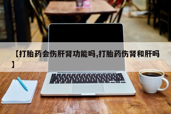 流产药私人联系方式微信【打胎药会伤肝肾功能吗,打胎药伤肾和肝吗】