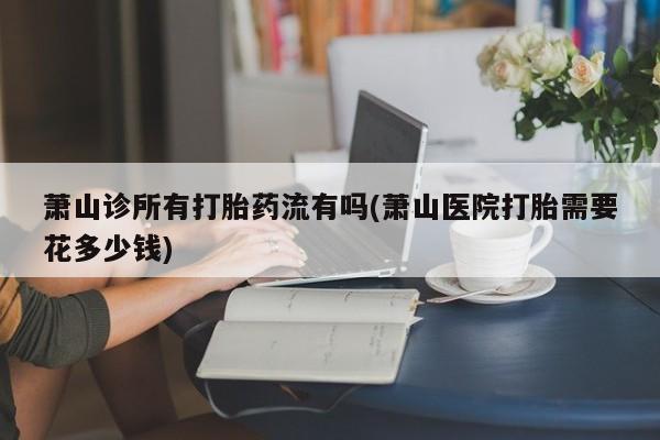 流产药私人联系方式微信萧山诊所有打胎药流有吗(萧山医院打胎需要花多少钱)