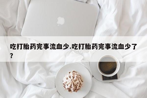 流产药私人联系方式微信吃打胎药完事流血少.吃打胎药完事流血少了？
