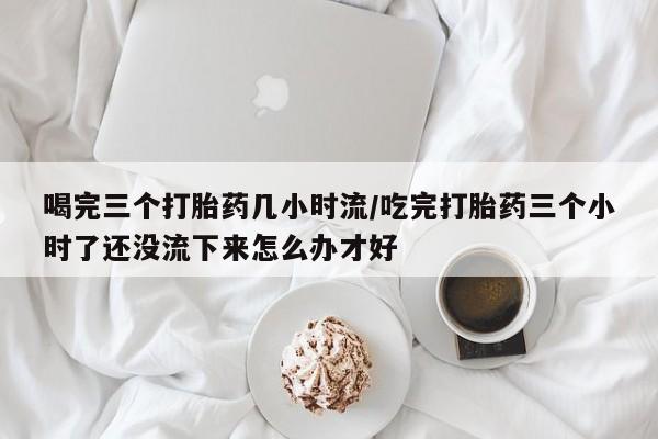 流产药私人联系方式微信喝完三个打胎药几小时流/吃完打胎药三个小时了还没流下来怎么办才好