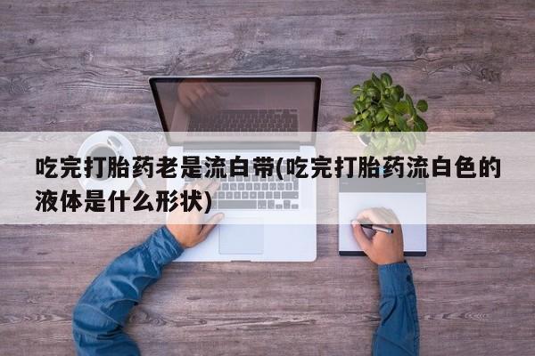 流产药私人联系方式微信吃完打胎药老是流白带(吃完打胎药流白色的液体是什么形状)