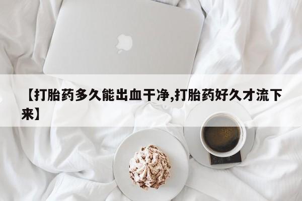 流产药私人联系方式微信【打胎药多久能出血干净,打胎药好久才流下来】