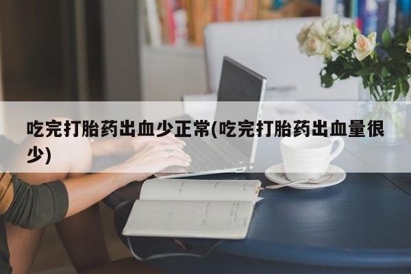 流产药私人联系方式微信吃完打胎药出血少正常(吃完打胎药出血量很少)