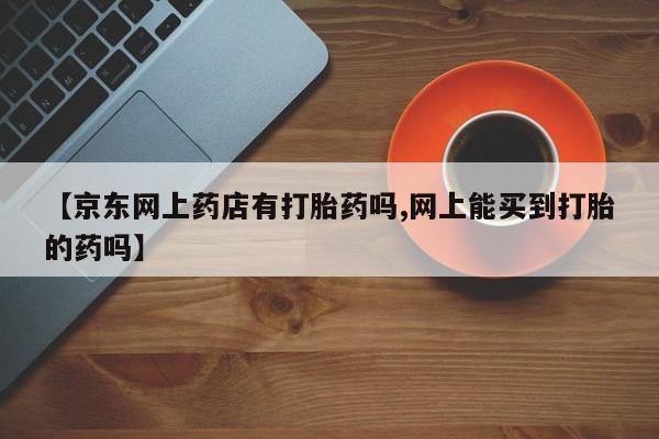 流产药私人联系方式微信【京东网上药店有打胎药吗,网上能买到打胎的药吗】