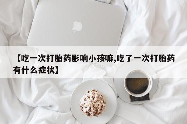 流产药私人联系方式微信【吃一次打胎药影响小孩嘛,吃了一次打胎药有什么症状】