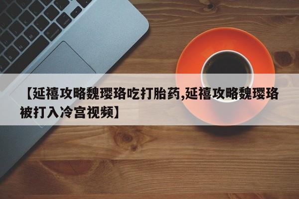流产药私人联系方式微信【延禧攻略魏璎珞吃打胎药,延禧攻略魏璎珞被打入冷宫视频】