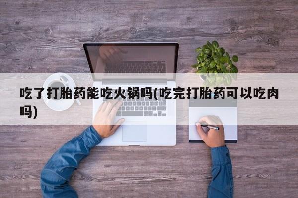 流产药私人联系方式微信吃了打胎药能吃火锅吗(吃完打胎药可以吃肉吗)