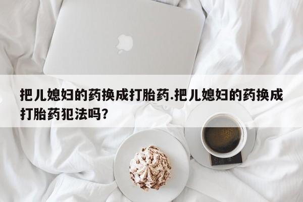 流产药私人联系方式微信把儿媳妇的药换成打胎药.把儿媳妇的药换成打胎药犯法吗?