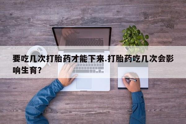 流产药私人联系方式微信要吃几次打胎药才能下来.打胎药吃几次会影响生育？