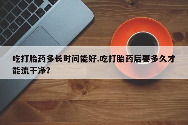 流产药私人联系方式微信吃打胎药多长时间能好.吃打胎药后要多久才能流干净？