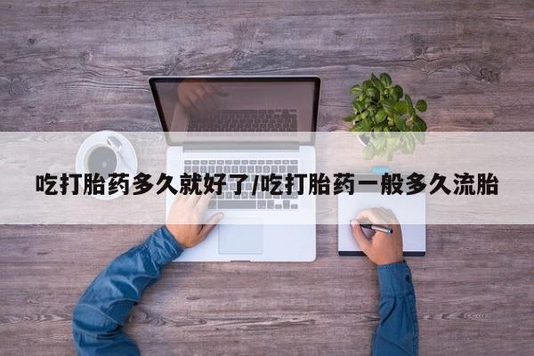 流产药私人联系方式微信吃打胎药多久就好了/吃打胎药一般多久流胎