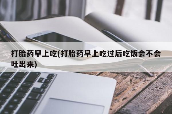 流产药私人联系方式微信打胎药早上吃(打胎药早上吃过后吃饭会不会吐出来)