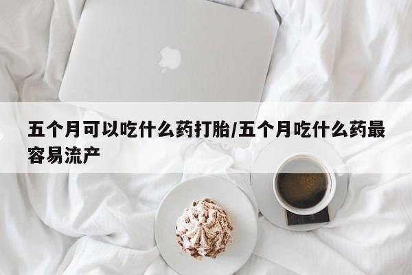 流产药私人联系方式微信五个月可以吃什么药打胎/五个月吃什么药最容易流产
