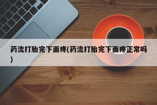 流产药私人联系方式微信药流打胎完下面疼(药流打胎完下面疼正常吗)