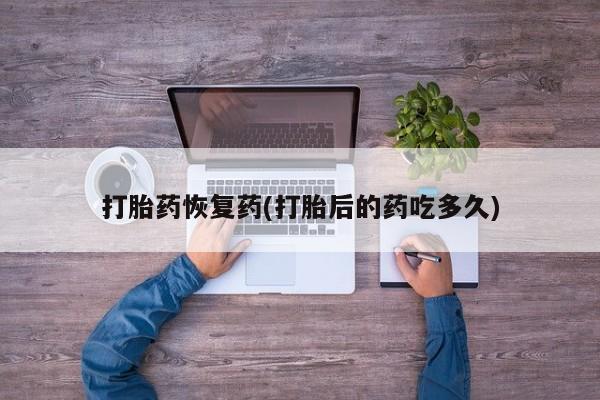 流产药私人联系方式微信打胎药恢复药(打胎后的药吃多久)