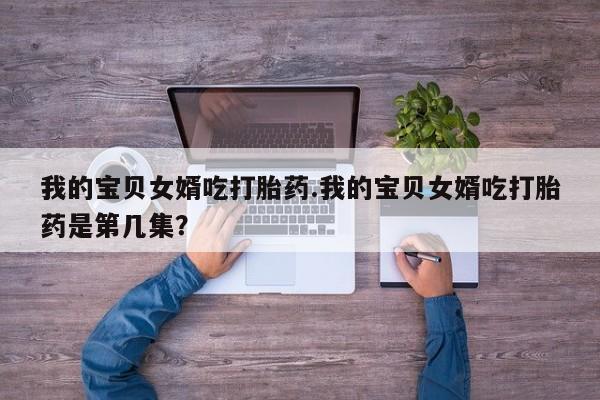 流产药私人联系方式微信我的宝贝女婿吃打胎药.我的宝贝女婿吃打胎药是第几集？