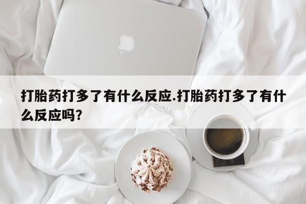 流产药私人联系方式微信打胎药打多了有什么反应.打胎药打多了有什么反应吗？