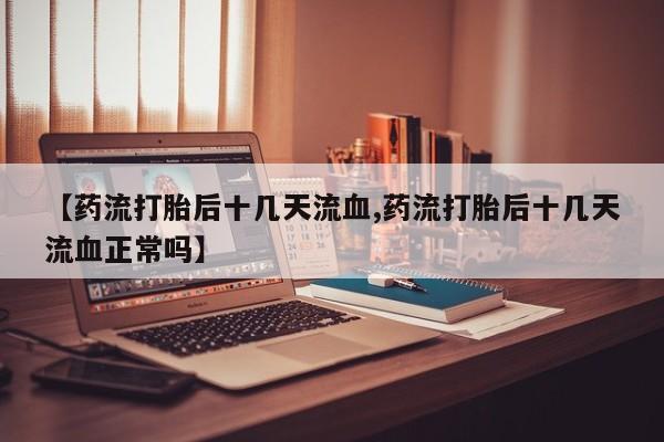 流产药私人联系方式微信【药流打胎后十几天流血,药流打胎后十几天流血正常吗】