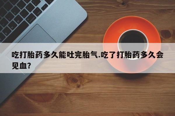 流产药私人联系方式微信吃打胎药多久能吐完胎气.吃了打胎药多久会见血？
