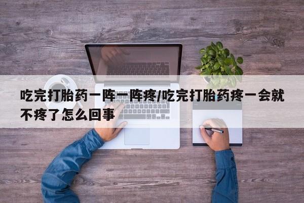 流产药私人联系方式微信吃完打胎药一阵一阵疼/吃完打胎药疼一会就不疼了怎么回事