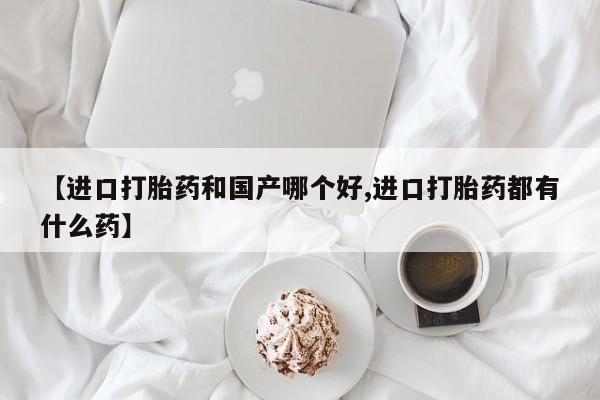 流产药私人联系方式微信【进口打胎药和国产哪个好,进口打胎药都有什么药】