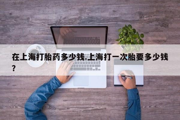 流产药私人联系方式微信在上海打胎药多少钱.上海打一次胎要多少钱？
