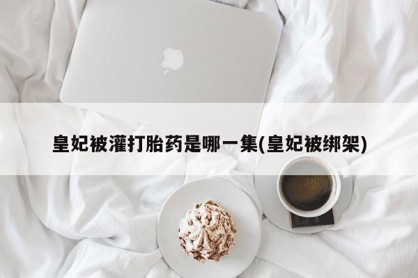 流产药私人联系方式微信皇妃被灌打胎药是哪一集(皇妃被绑架)