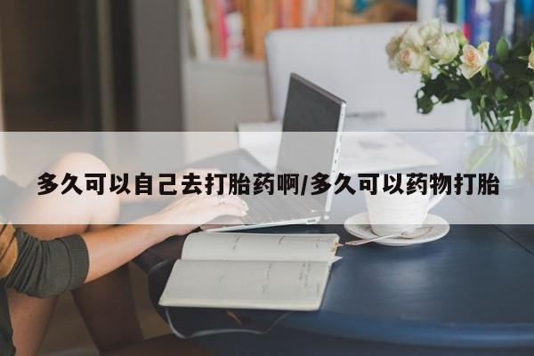 流产药私人联系方式微信多久可以自己去打胎药啊/多久可以药物打胎