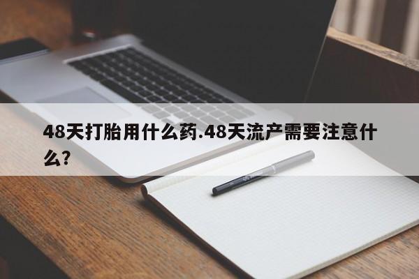 流产药私人联系方式微信48天打胎用什么药.48天流产需要注意什么？