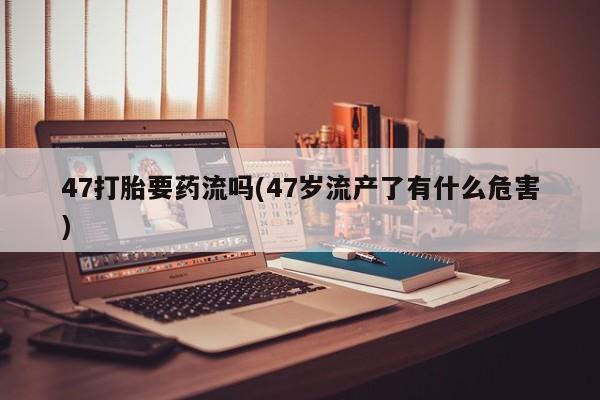 流产药私人联系方式微信47打胎要药流吗(47岁流产了有什么危害)