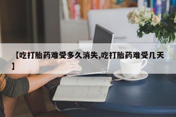 流产药私人联系方式微信【吃打胎药难受多久消失,吃打胎药难受几天】