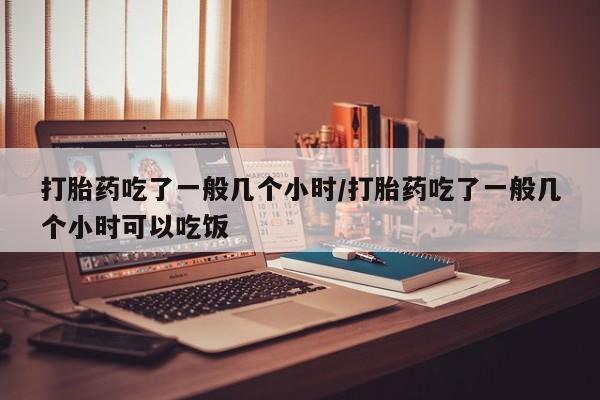 流产药私人联系方式微信打胎药吃了一般几个小时/打胎药吃了一般几个小时可以吃饭