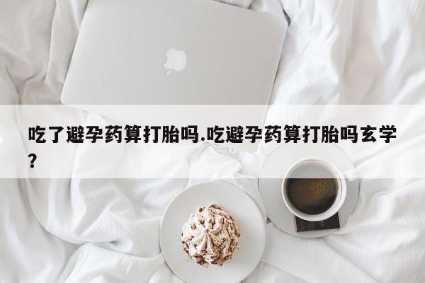 流产药私人联系方式微信吃了避孕药算打胎吗.吃避孕药算打胎吗玄学？