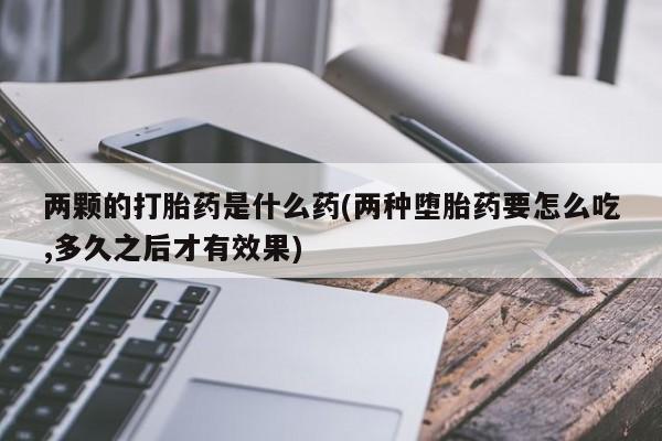流产药私人联系方式微信两颗的打胎药是什么药(两种堕胎药要怎么吃,多久之后才有效果)