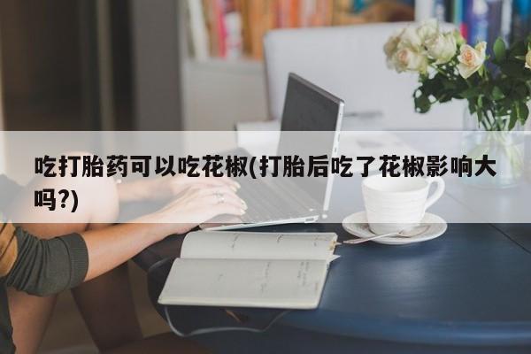 流产药私人联系方式微信吃打胎药可以吃花椒(打胎后吃了花椒影响大吗?)