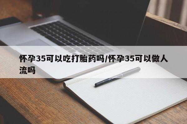 流产药私人联系方式微信怀孕35可以吃打胎药吗/怀孕35可以做人流吗