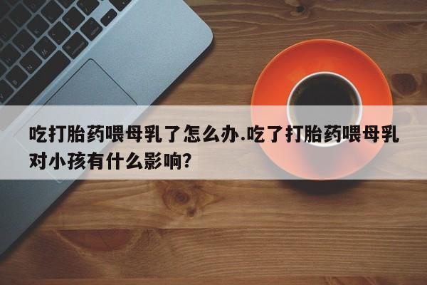 流产药私人联系方式微信吃打胎药喂母乳了怎么办.吃了打胎药喂母乳对小孩有什么影响？